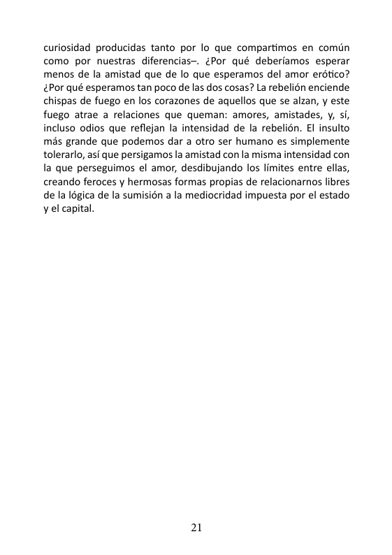 curiosidad producidas tanto por lo que compartimos en comin como por nuestras diferencias~. ¢Por qué deberiamos esperar menos de la amistad que de o que esperamos del amor erdtico? ¢Por qué esperamos tan poco de las dos cosas? La rebelién enciende chispas de fuego en los corazones de aquellos que se alzan, y este fuego atrae a relaciones que queman: amores, amistades, y, si, incluso odios que reflejan la intensidad de la rebelion. El insulto més grande que podemos dar a otro ser humano es simplemente tolerarlo, asf que persigamos la amistad con la misma intensidad con la que perseguimos el amor, desdibujando los limites entre ellas, creando feroces y hermosas formas propias de relacionarnos libres de la logica de la sumisién a la mediocridad impuesta por el estado y el capital. 21